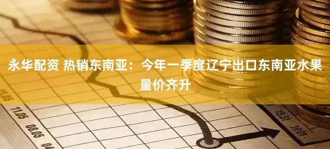永华配资 热销东南亚：今年一季度辽宁出口东南亚水果量价齐升