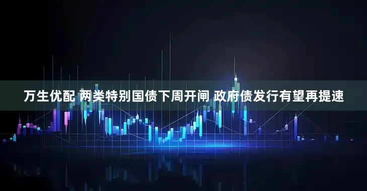 万生优配 两类特别国债下周开闸 政府债发行有望再提速