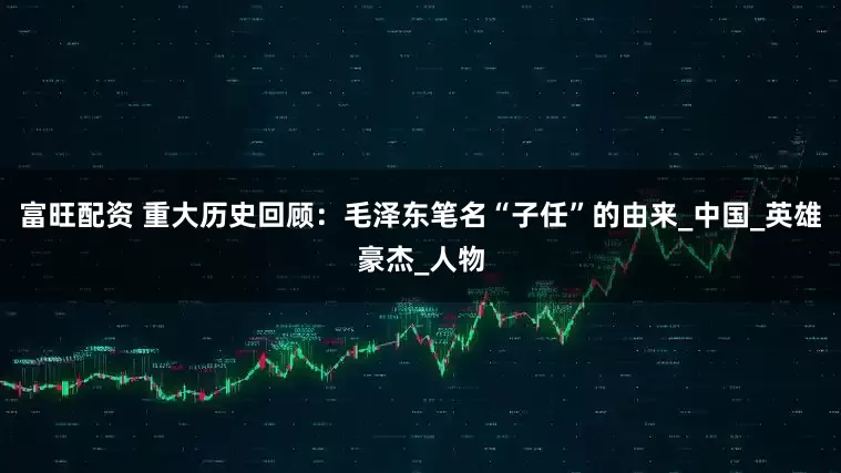 富旺配资 重大历史回顾：毛泽东笔名“子任”的由来_中国_英雄豪杰_人物