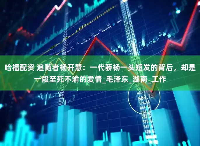 哈福配资 追随者杨开慧：一代骄杨一头短发的背后，却是一段至死不渝的爱情_毛泽东_湖南_工作