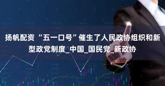 扬帆配资 “五一口号”催生了人民政协组织和新型政党制度_中国_国民党_新政协
