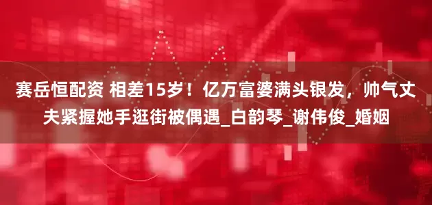 赛岳恒配资 相差15岁！亿万富婆满头银发，帅气丈夫紧握她手逛街被偶遇_白韵琴_谢伟俊_婚姻