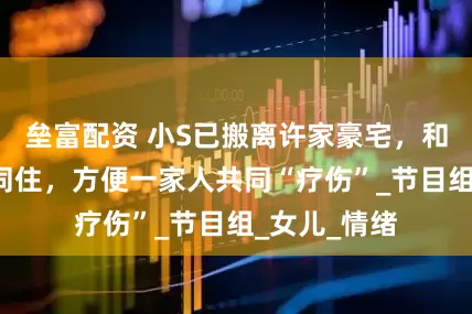 垒富配资 小S已搬离许家豪宅，和S妈、大姐同住，方便一家人共同“疗伤”_节目组_女儿_情绪