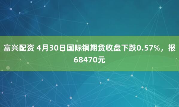 富兴配资 4月30日国际铜期货收盘下跌0.57%，报68470元