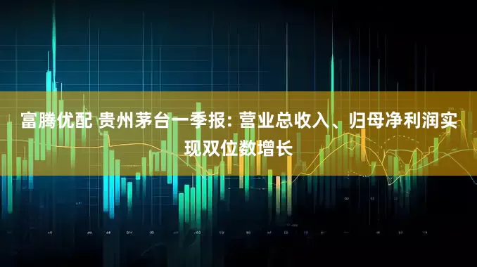 富腾优配 贵州茅台一季报: 营业总收入、归母净利润实现双位数增长