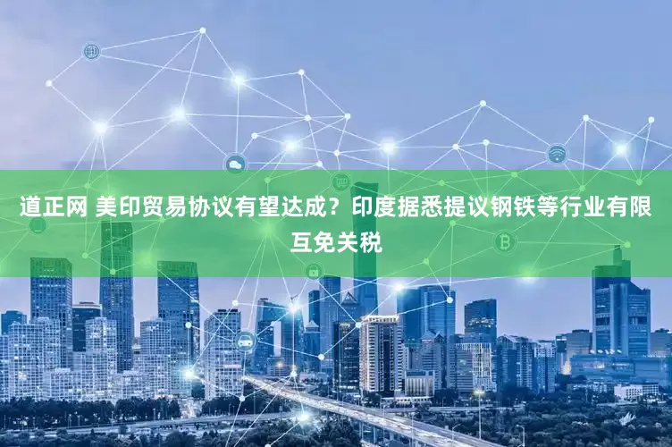道正网 美印贸易协议有望达成？印度据悉提议钢铁等行业有限互免关税