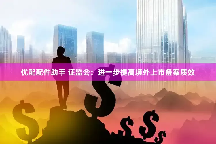 优配配件助手 证监会：进一步提高境外上市备案质效
