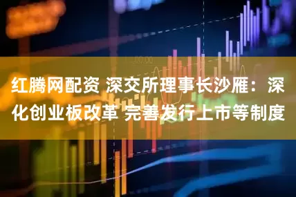 红腾网配资 深交所理事长沙雁：深化创业板改革 完善发行上市等制度