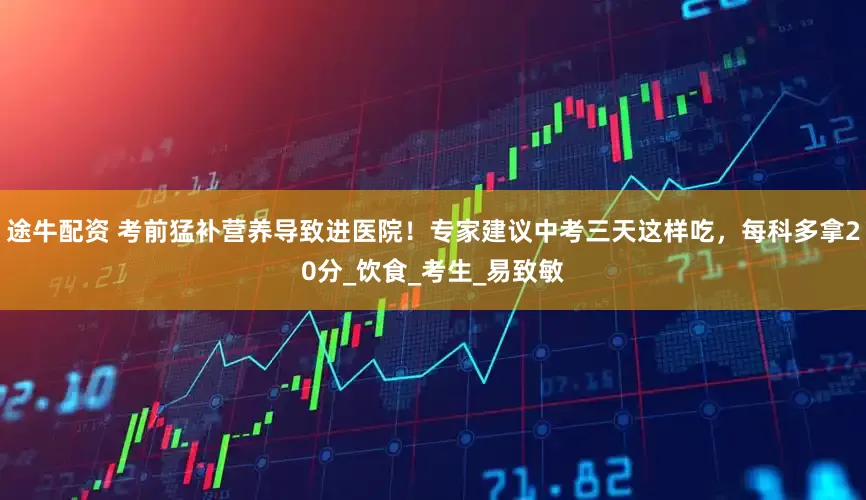 途牛配资 考前猛补营养导致进医院！专家建议中考三天这样吃，每科多拿20分_饮食_考生_易致敏