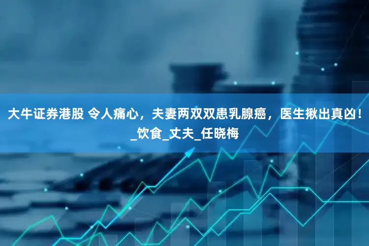大牛证券港股 令人痛心，夫妻两双双患乳腺癌，医生揪出真凶！_饮食_丈夫_任晓梅
