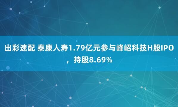 出彩速配 泰康人寿1.79亿元参与峰岹科技H股IPO，持股8.69%