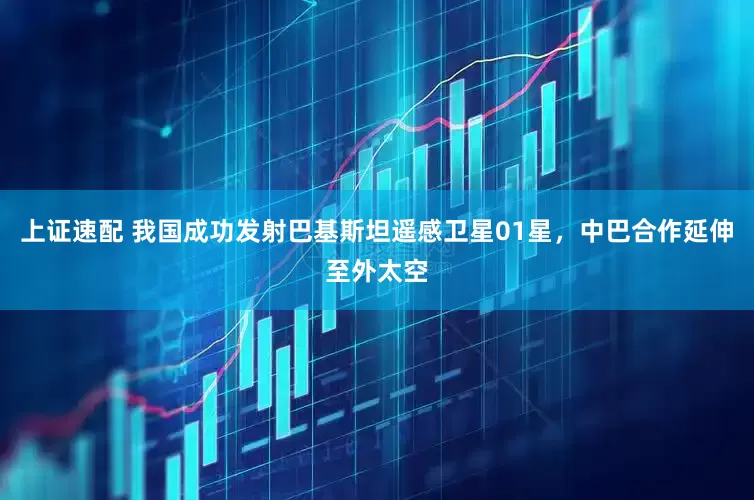 上证速配 我国成功发射巴基斯坦遥感卫星01星，中巴合作延伸至外太空