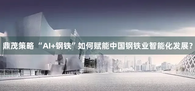鼎茂策略 “AI+钢铁”如何赋能中国钢铁业智能化发展？