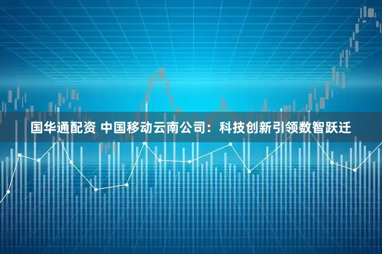 国华通配资 中国移动云南公司：科技创新引领数智跃迁