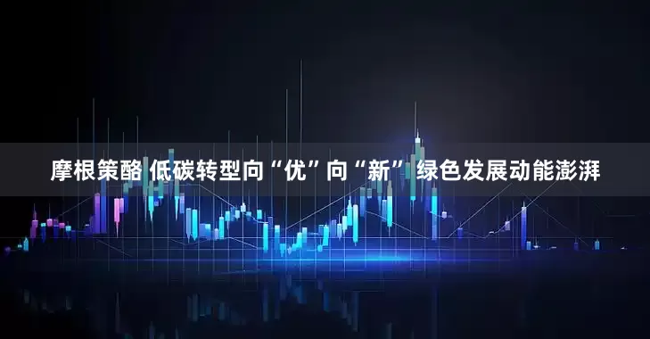 摩根策酪 低碳转型向“优”向“新” 绿色发展动能澎湃