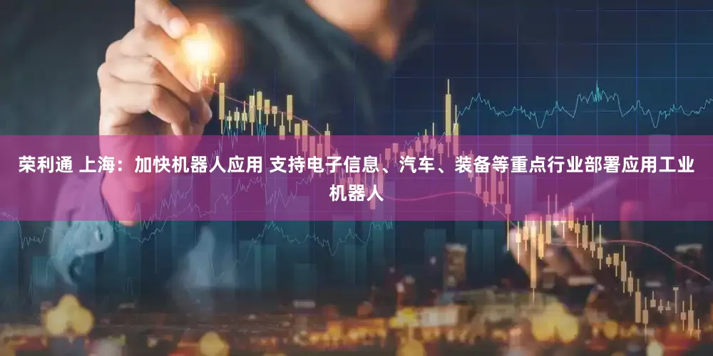 荣利通 上海：加快机器人应用 支持电子信息、汽车、装备等重点行业部署应用工业机器人