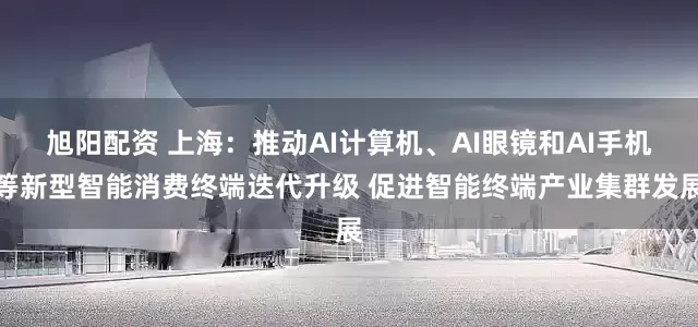 旭阳配资 上海：推动AI计算机、AI眼镜和AI手机等新型智能消费终端迭代升级 促进智能终端产业集群发展