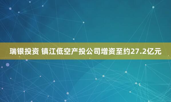 瑞银投资 镇江低空产投公司增资至约27.2亿元