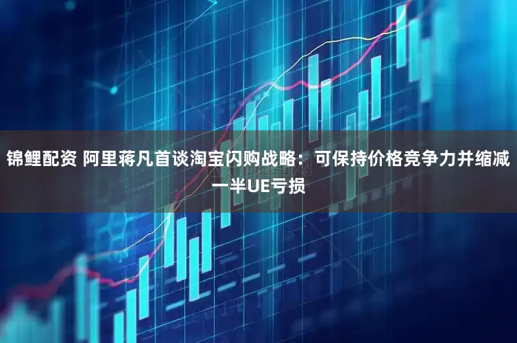 锦鲤配资 阿里蒋凡首谈淘宝闪购战略：可保持价格竞争力并缩减一半UE亏损