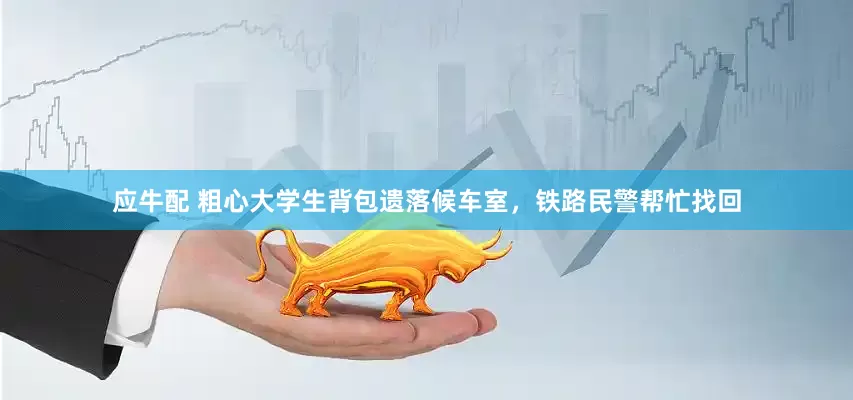 应牛配 粗心大学生背包遗落候车室，铁路民警帮忙找回