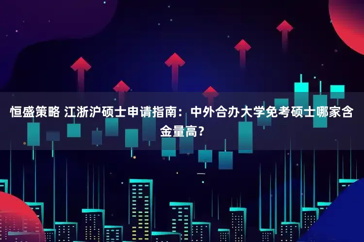 恒盛策略 江浙沪硕士申请指南：中外合办大学免考硕士哪家含金量高？