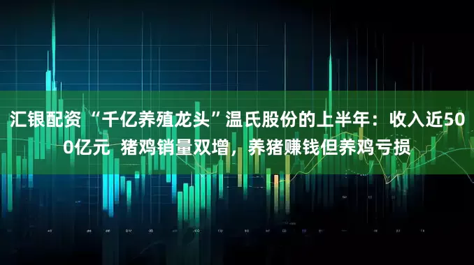 汇银配资 “千亿养殖龙头”温氏股份的上半年：收入近500亿元  猪鸡销量双增，养猪赚钱但养鸡亏损