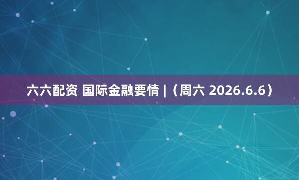 六六配资 国际金融要情 |（周六 2026.6.6）