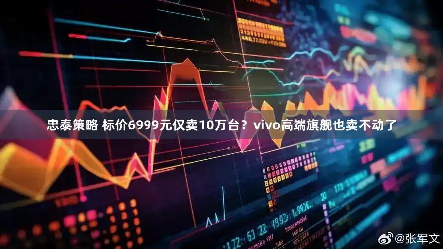 忠泰策略 标价6999元仅卖10万台？vivo高端旗舰也卖不动了